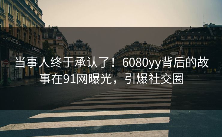 当事人终于承认了！6080yy背后的故事在91网曝光，引爆社交圈