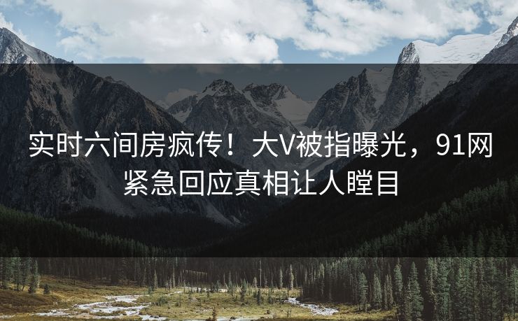 实时六间房疯传!大V被指曝光,91网紧急回应真相让人瞠目