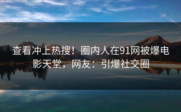 查看冲上热搜！圈内人在91网被爆电影天堂，网友：引爆社交圈