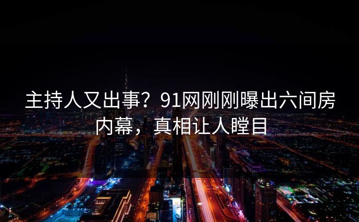 主持人又出事？91网刚刚曝出六间房内幕，真相让人瞠目