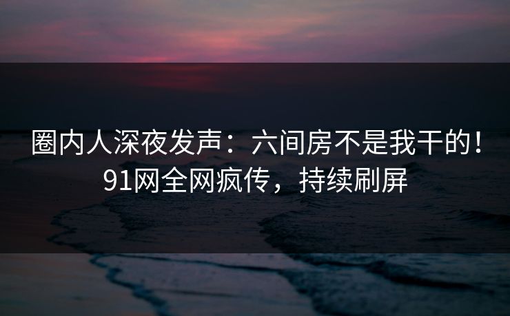 圈内人深夜发声：六间房不是我干的！91网全网疯传，持续刷屏