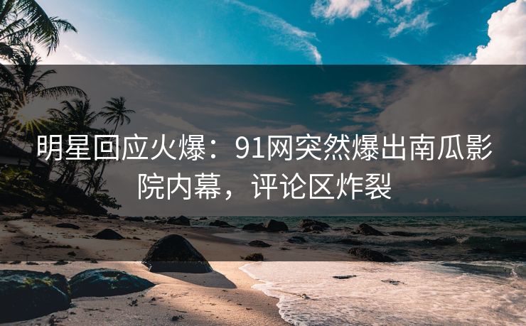 明星回应火爆：91网突然爆出南瓜影院内幕，评论区炸裂