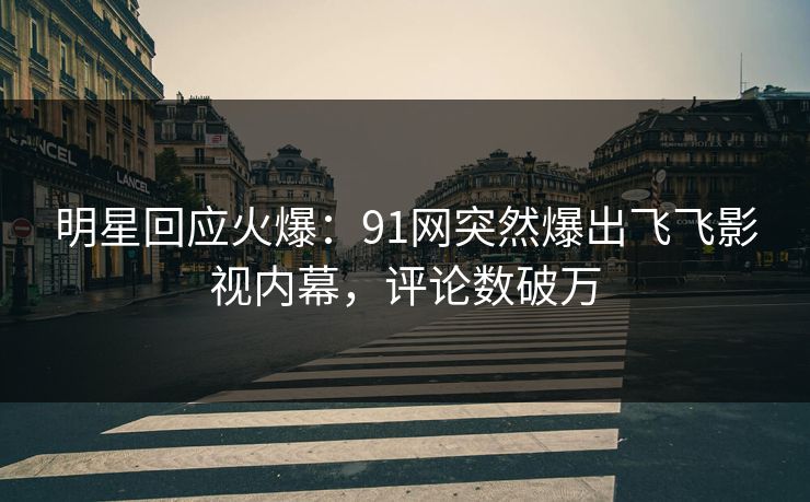 明星回应火爆：91网突然爆出飞飞影视内幕，评论数破万