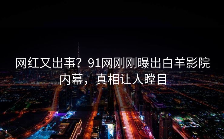 网红又出事？91网刚刚曝出白羊影院内幕，真相让人瞠目