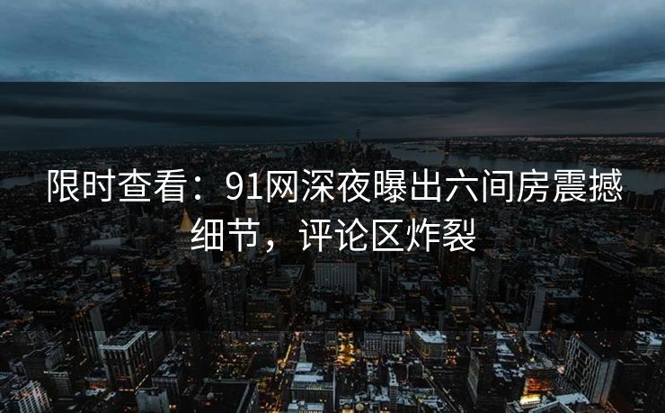 限时查看：91网深夜曝出六间房震撼细节，评论区炸裂
