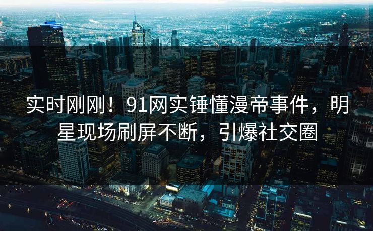 实时刚刚！91网实锤懂漫帝事件，明星现场刷屏不断，引爆社交圈