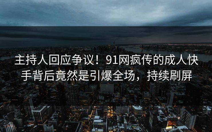 主持人回应争议！91网疯传的成人快手背后竟然是引爆全场，持续刷屏