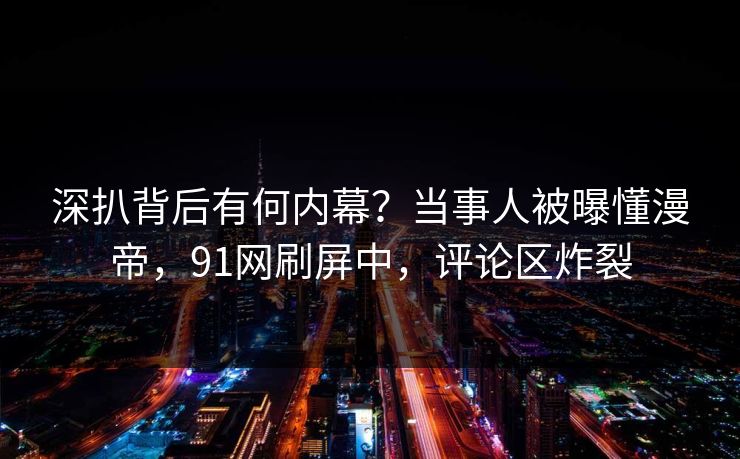深扒背后有何内幕？当事人被曝懂漫帝，91网刷屏中，评论区炸裂
