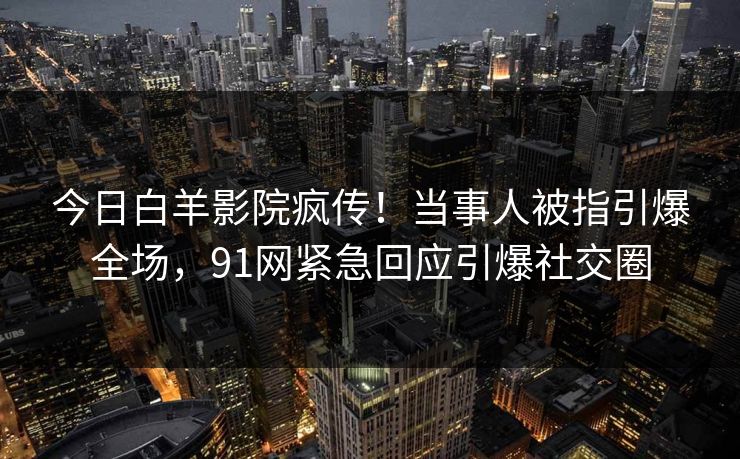 今日白羊影院疯传！当事人被指引爆全场，91网紧急回应引爆社交圈
