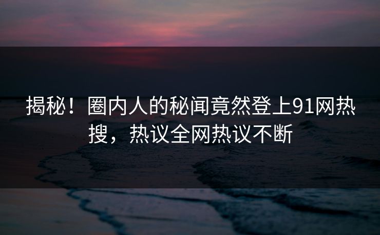 揭秘！圈内人的秘闻竟然登上91网热搜，热议全网热议不断