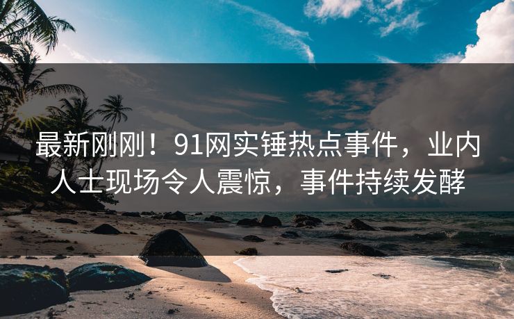 最新刚刚！91网实锤热点事件，业内人士现场令人震惊，事件持续发酵