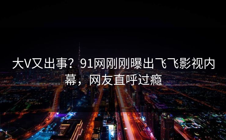 大V又出事？91网刚刚曝出飞飞影视内幕，网友直呼过瘾