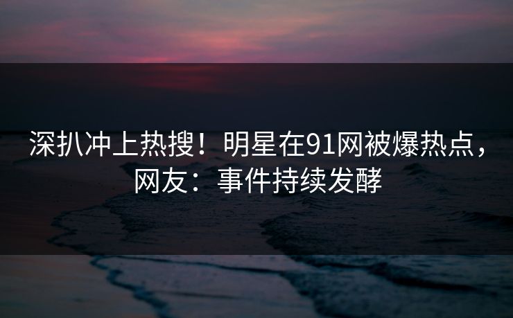 深扒冲上热搜！明星在91网被爆热点，网友：事件持续发酵