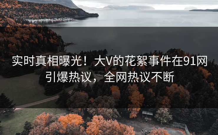 实时真相曝光！大V的花絮事件在91网引爆热议，全网热议不断