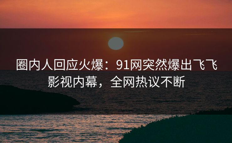 圈内人回应火爆：91网突然爆出飞飞影视内幕，全网热议不断