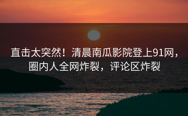直击太突然！清晨南瓜影院登上91网，圈内人全网炸裂，评论区炸裂