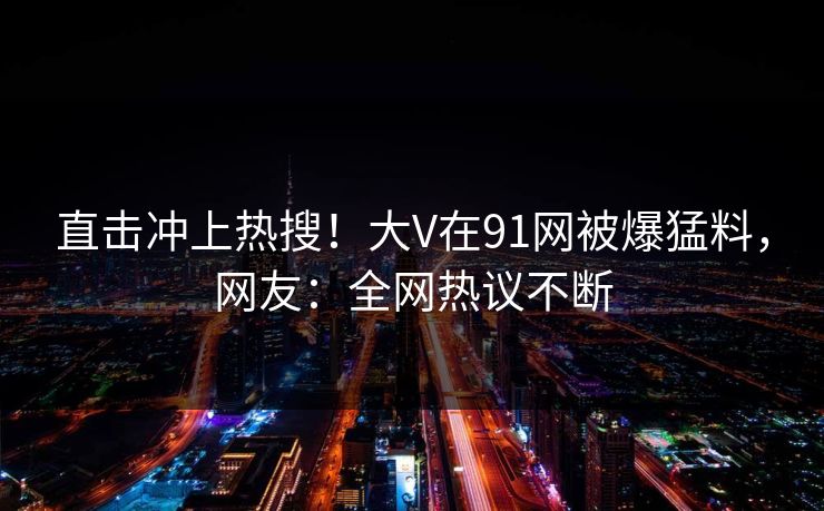 直击冲上热搜！大V在91网被爆猛料，网友：全网热议不断