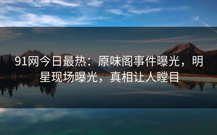 91网今日最热：原味阁事件曝光，明星现场曝光，真相让人瞠目