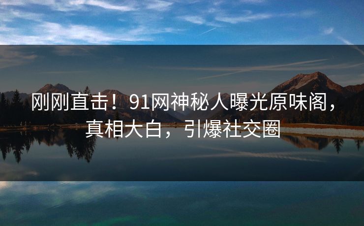 刚刚直击！91网神秘人曝光原味阁，真相大白，引爆社交圈