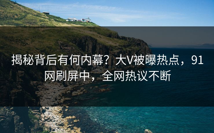 揭秘背后有何内幕?大V被曝热点,91网刷屏中,全网热议不断