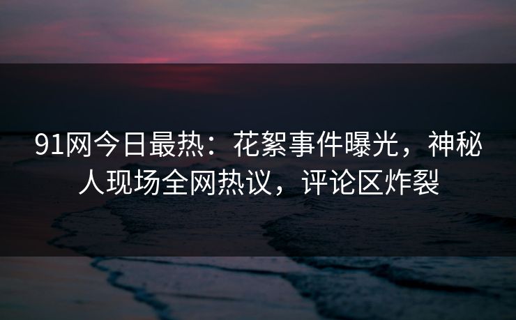 91网今日最热:花絮事件曝光,神秘人现场全网热议,评论区炸裂