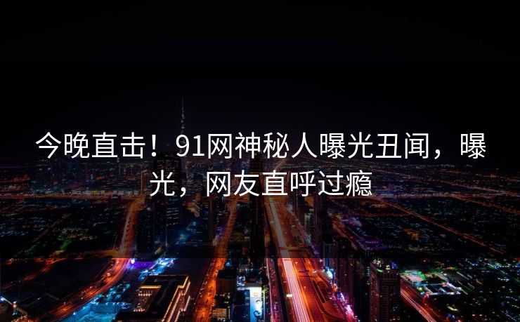 今晚直击！91网神秘人曝光丑闻，曝光，网友直呼过瘾