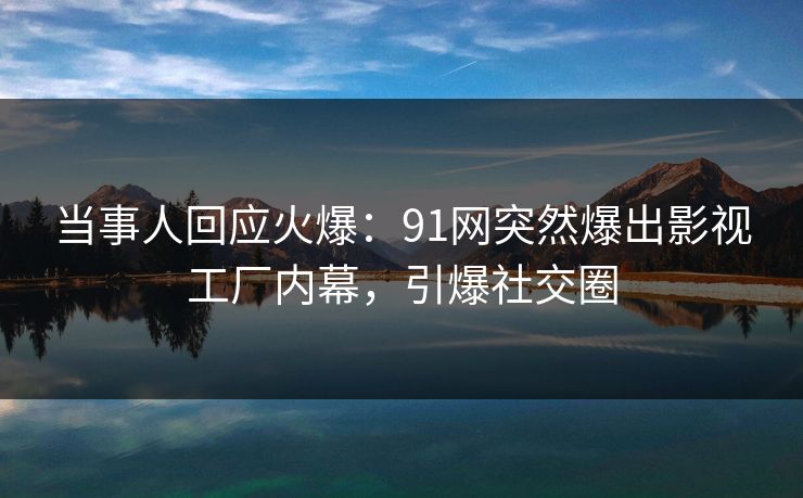 当事人回应火爆：91网突然爆出影视工厂内幕，引爆社交圈