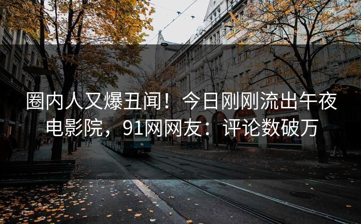 圈内人又爆丑闻！今日刚刚流出午夜电影院，91网网友：评论数破万