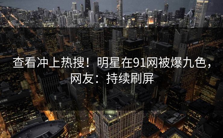 查看冲上热搜！明星在91网被爆九色，网友：持续刷屏