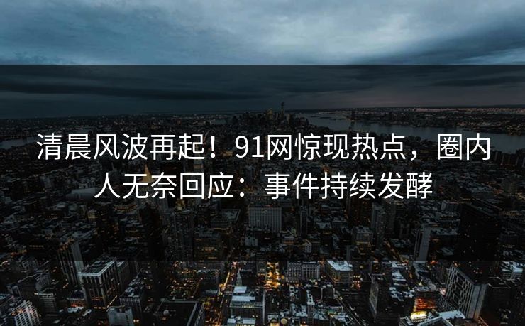 清晨风波再起！91网惊现热点，圈内人无奈回应：事件持续发酵