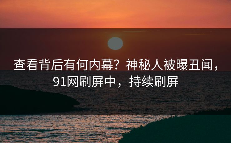 查看背后有何内幕？神秘人被曝丑闻，91网刷屏中，持续刷屏