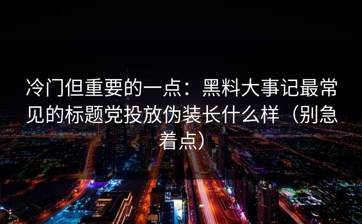 冷门但重要的一点：黑料大事记最常见的标题党投放伪装长什么样（别急着点）