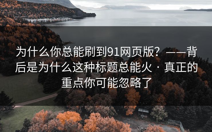 为什么你总能刷到91网页版？——背后是为什么这种标题总能火 · 真正的重点你可能忽略了