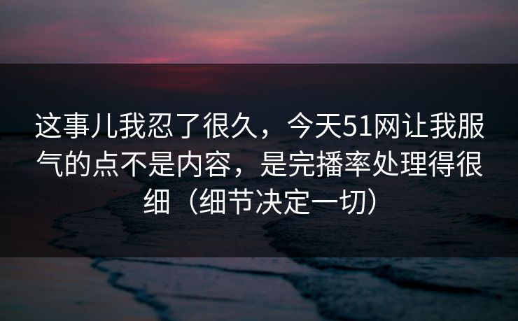 这事儿我忍了很久，今天51网让我服气的点不是内容，是完播率处理得很细（细节决定一切）