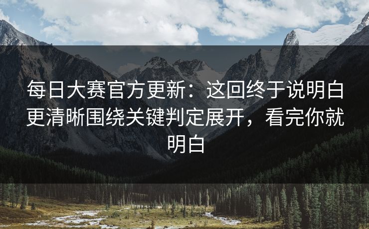 每日大赛官方更新：这回终于说明白更清晰围绕关键判定展开，看完你就明白