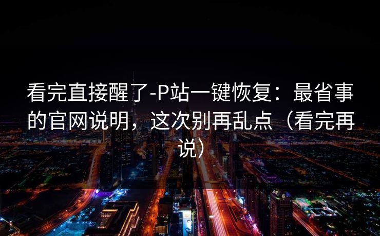 看完直接醒了-P站一键恢复：最省事的官网说明，这次别再乱点（看完再说）