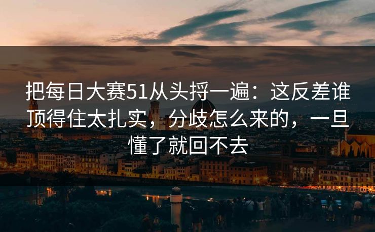 把每日大赛51从头捋一遍：这反差谁顶得住太扎实，分歧怎么来的，一旦懂了就回不去