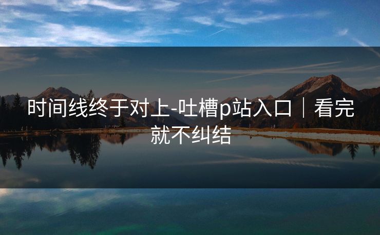 时间线终于对上-吐槽p站入口｜看完就不纠结