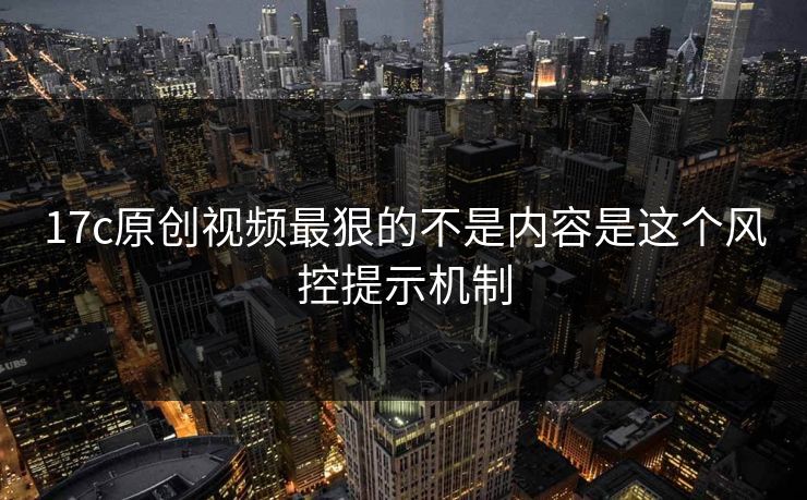 17c原创视频最狠的不是内容是这个风控提示机制