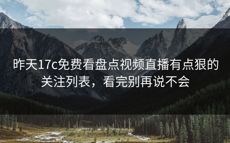 昨天17c免费看盘点视频直播有点狠的关注列表，看完别再说不会