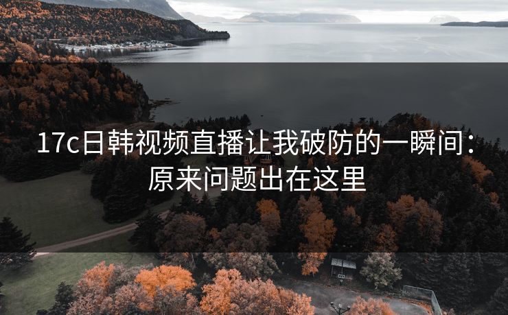 17c日韩视频直播让我破防的一瞬间： 原来问题出在这里
