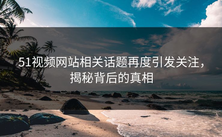 51视频网站相关话题再度引发关注，揭秘背后的真相