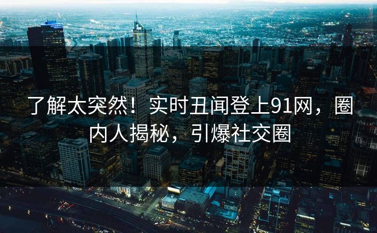 了解太突然！实时丑闻登上91网，圈内人揭秘，引爆社交圈