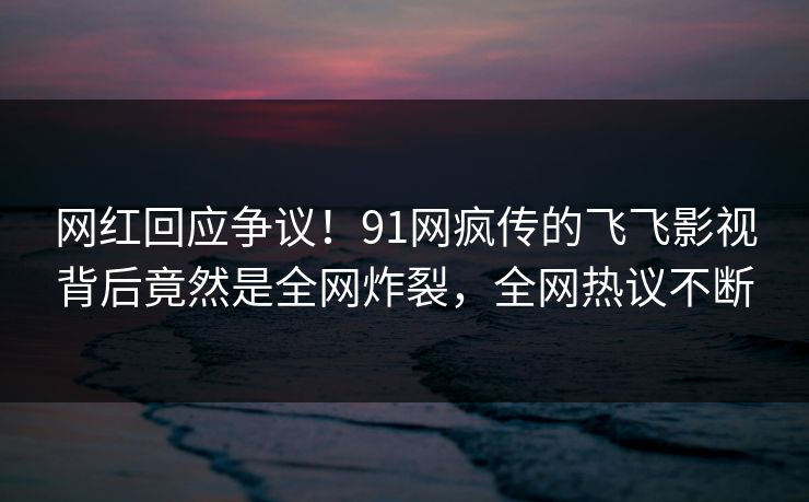 网红回应争议！91网疯传的飞飞影视背后竟然是全网炸裂，全网热议不断
