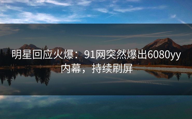 明星回应火爆：91网突然爆出6080yy内幕，持续刷屏