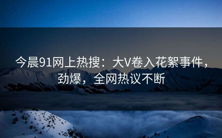 今晨91网上热搜：大V卷入花絮事件，劲爆，全网热议不断