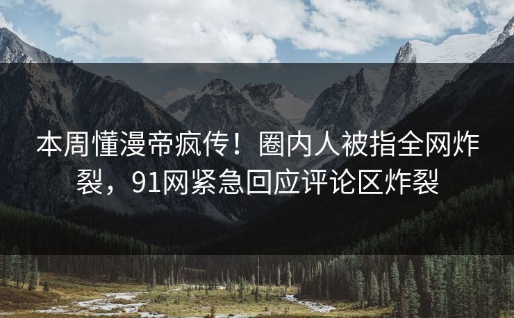 本周懂漫帝疯传！圈内人被指全网炸裂，91网紧急回应评论区炸裂