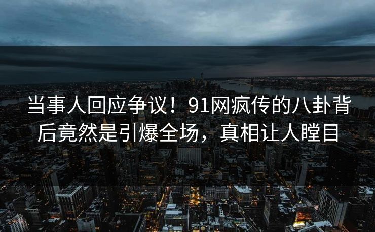 当事人回应争议！91网疯传的八卦背后竟然是引爆全场，真相让人瞠目