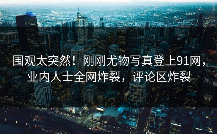 围观太突然！刚刚尤物写真登上91网，业内人士全网炸裂，评论区炸裂