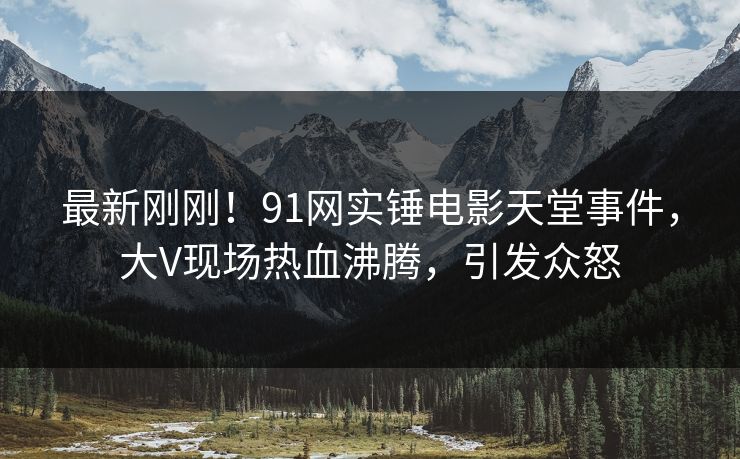 最新刚刚！91网实锤电影天堂事件，大V现场热血沸腾，引发众怒